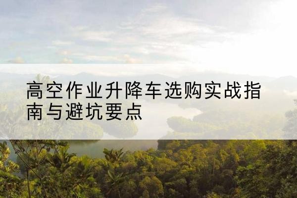 兴宁升降车怎么选-高空作业升降车选购实战指南与避坑要点