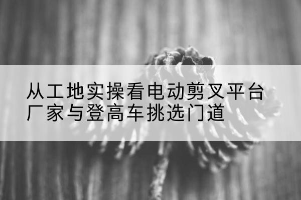 兴宁电动剪叉升降平台厂家-从工地实操看电动剪叉平台厂家与登高车挑选门道