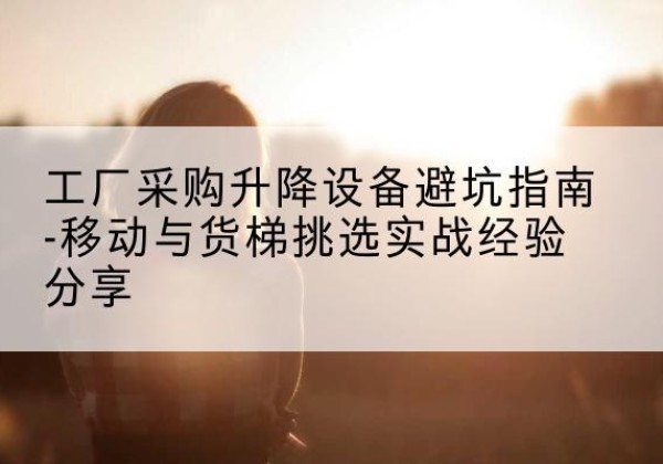 兴宁移动式升降机怎么选-工厂采购升降设备避坑指南-移动与货梯挑选实战经验分享