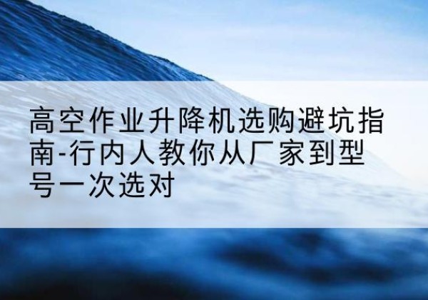 兴宁升降平台厂家-高空作业升降机选购避坑指南-行内人教你从厂家到型号一次选对