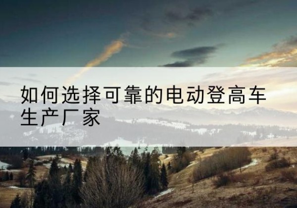 兴宁电动登高车厂家-如何选择可靠的电动登高车生产厂家
