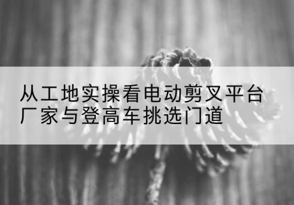 兴宁电动剪叉升降平台厂家-从工地实操看电动剪叉平台厂家与登高车挑选门道